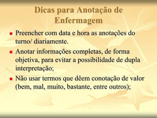 Dicas para Anotação de
Enfermagem
 Preencher com data e hora as anotações do
turno/ diariamente.
 Anotar informações completas, de forma
objetiva, para evitar a possibilidade de dupla
interpretação;
 Não usar termos que dêem conotação de valor
(bem, mal, muito, bastante, entre outros);
 