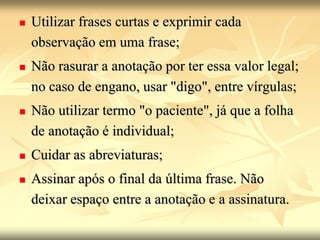  Utilizar frases curtas e exprimir cada
observação em uma frase;
 Não rasurar a anotação por ter essa valor legal;
no caso de engano, usar "digo", entre vírgulas;
 Não utilizar termo "o paciente", já que a folha
de anotação é individual;
 Cuidar as abreviaturas;
 Assinar após o final da última frase. Não
deixar espaço entre a anotação e a assinatura.
 