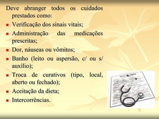 Deve abranger todos os cuidados
prestados como:
 Verificação dos sinais vitais;
 Administração das medicações
prescritas;
 Dor, náuseas ou vômitos;
 Banho (leito ou aspersão, c/ ou s/
auxílio);
 Troca de curativos (tipo, local,
aberto ou fechado);
 Aceitação da dieta;
 Intercorrências.
 