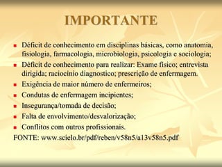 IMPORTANTE
 Déficit de conhecimento em disciplinas básicas, como anatomia,
fisiologia, farmacologia, microbiologia, psicologia e sociologia;
 Déficit de conhecimento para realizar: Exame físico; entrevista
dirigida; raciocínio diagnostico; prescrição de enfermagem.
 Exigência de maior número de enfermeiros;
 Condutas de enfermagem incipientes;
 Insegurança/tomada de decisão;
 Falta de envolvimento/desvalorização;
 Conflitos com outros profissionais.
FONTE: www.scielo.br/pdf/reben/v58n5/a13v58n5.pdf
 