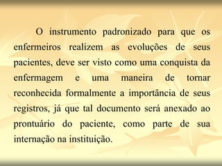 O instrumento padronizado para que os
enfermeiros realizem as evoluções de seus
pacientes, deve ser visto como uma conquista da
enfermagem e uma maneira de tornar
reconhecida formalmente a importância de seus
registros, já que tal documento será anexado ao
prontuário do paciente, como parte de sua
internação na instituição.
 