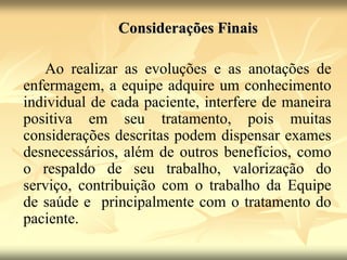 Considerações Finais
Ao realizar as evoluções e as anotações de
enfermagem, a equipe adquire um conhecimento
individual de cada paciente, interfere de maneira
positiva em seu tratamento, pois muitas
considerações descritas podem dispensar exames
desnecessários, além de outros benefícios, como
o respaldo de seu trabalho, valorização do
serviço, contribuição com o trabalho da Equipe
de saúde e principalmente com o tratamento do
paciente.
 