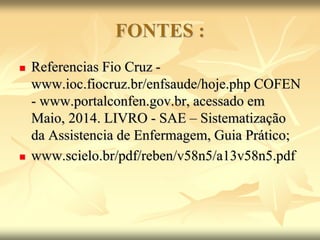 FONTES :
 Referencias Fio Cruz -
www.ioc.fiocruz.br/enfsaude/hoje.php COFEN
- www.portalconfen.gov.br, acessado em
Maio, 2014. LIVRO - SAE – Sistematização
da Assistencia de Enfermagem, Guia Prático;
 www.scielo.br/pdf/reben/v58n5/a13v58n5.pdf
 