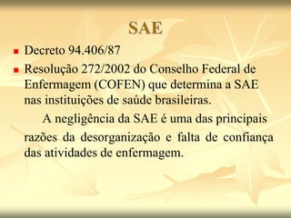 SAE
 Decreto 94.406/87
 Resolução 272/2002 do Conselho Federal de
Enfermagem (COFEN) que determina a SAE
nas instituições de saúde brasileiras.
A negligência da SAE é uma das principais
razões da desorganização e falta de confiança
das atividades de enfermagem.
 