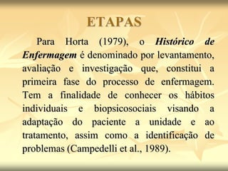 ETAPAS
Para Horta (1979), o Histórico de
Enfermagem é denominado por levantamento,
avaliação e investigação que, constitui a
primeira fase do processo de enfermagem.
Tem a finalidade de conhecer os hábitos
individuais e biopsicosociais visando a
adaptação do paciente a unidade e ao
tratamento, assim como a identificação de
problemas (Campedelli et al., 1989).
 