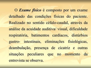 O Exame físico é composto por um exame
detalhado das condições físicas do paciente.
Realizado no sentido céfalo-caudal, através da
análise da acuidade auditiva/ visual, dificuldade
respiratória, batimentos cardíacos, distúrbios
gastro- intestinais, eliminações fisiológicas,
deambulação, presença de cicatriz e outras
situações peculiares que no momento da
entrevista se observa.
 