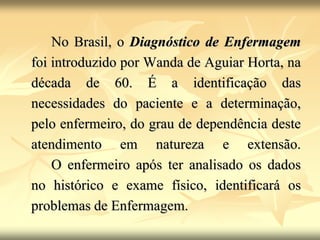 No Brasil, o Diagnóstico de Enfermagem
foi introduzido por Wanda de Aguiar Horta, na
década de 60. É a identificação das
necessidades do paciente e a determinação,
pelo enfermeiro, do grau de dependência deste
atendimento em natureza e extensão.
O enfermeiro após ter analisado os dados
no histórico e exame físico, identificará os
problemas de Enfermagem.
 