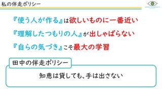 私の伴走ポリシー
知恵は貸しても、手は出さない
田中の伴走ポリシー
『使う人が作る』は欲しいものに一番近い
『理解したつもりの人』が出しゃばらない
『自らの気づき』こそ最大の学習
 