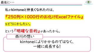 最後に・・・
私がkintoneと仲良くなれたのは、
『250列×1000行のお化けExcelファイル』
をどうにかしたい。
という『明確な目的』があったから。
kintoneによりかかるのではなく、
一緒に成長する！
西川の想い
 