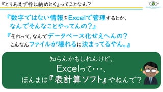 禁断の言葉・・・
『それって、なんでデータベース化せえへんの？
こんなんファイルが壊れるに決まってるやん。』
『とりあえず枠に納めとく』ってことなん？
『数字ではない情報をExcelで管理するとか、
なんでそんなことやってんの？』
知らんかもしれんけど、
Excelって・・・、
ほんまは『 』やねんで？
 