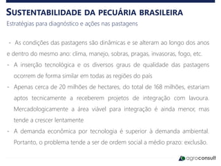 SUSTENTABILIDADE DA PECUÁRIA BRASILEIRA
Estratégias para diagnóstico e ações nas pastagens
- As condições das pastagens são dinâmicas e se alteram ao longo dos anos
e dentro do mesmo ano: clima, manejo, sobras, pragas, invasoras, fogo, etc.
- A inserção tecnológica e os diversos graus de qualidade das pastagens
ocorrem de forma similar em todas as regiões do país
- Apenas cerca de 20 milhões de hectares, do total de 168 milhões, estariam
aptos tecnicamente a receberem projetos de integração com lavoura.
Mercadologicamente a área viável para integração é ainda menor, mas
tende a crescer lentamente
- A demanda econômica por tecnologia é superior à demanda ambiental.
Portanto, o problema tende a ser de ordem social a médio prazo: exclusão.
 