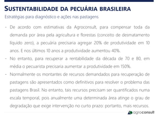 SUSTENTABILIDADE DA PECUÁRIA BRASILEIRA
Estratégias para diagnóstico e ações nas pastagens
- De acordo com estimativas da Agroconsult, para compensar toda da
demanda por área pela agricultura e florestas (conceito de desmatamento
líquido zero), a pecuária precisaria agregar 20% de produtividade em 10
anos. E nos últimos 10 anos a produtividade aumentou 40%.
- No entanto, para recuperar a rentabilidade da década de 70 e 80, em
média o pecuarista precisaria aumentar a produtividade em 150%.
- Normalmente os montantes de recursos demandados para recuperação de
pastagens são apresentados como definitivos para resolver o problema das
pastagens Brasil. No entanto, tais recursos precisam ser quantificados numa
escala temporal, pois anualmente uma determinada área atinge o grau de
degradação que exige intervenção no curto prazo: portanto, mais recursos.
 