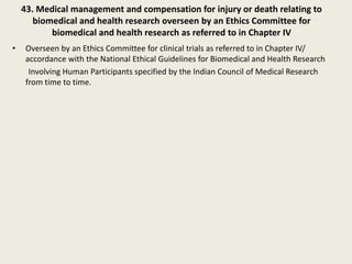 43. Medical management and compensation for injury or death relating to
biomedical and health research overseen by an Ethics Committee for
biomedical and health research as referred to in Chapter IV
• Overseen by an Ethics Committee for clinical trials as referred to in Chapter IV/
accordance with the National Ethical Guidelines for Biomedical and Health Research
Involving Human Participants specified by the Indian Council of Medical Research
from time to time.
 