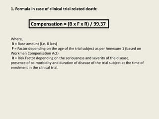 1. Formula in case of clinical trial related death:
Compensation = (B x F x R) / 99.37
Where,
B = Base amount (i.e. 8 lacs)
F = Factor depending on the age of the trial subject as per Annexure 1 (based on
Workmen Compensation Act)
R = Risk Factor depending on the seriousness and severity of the disease,
presence of co-morbidity and duration of disease of the trial subject at the time of
enrolment in the clinical trial.
 