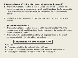 2. Formula in case of clinical trial related injury (other than death):
1. The quantum of compensation in case of Clinical Trial related SAE should not
exceed the quantum of compensation which would have been due for payment in
Case of death of the trial subject since the loss of life is the maximum injury
possible.
2. Following are the possible injury other than death are possible in clinical trial
subject:
(i) A permanent disability:
• The quantum of compensation in case of 100% disability shall be 90% of the
compensation which would have been due for payment to the nominee (s) in case
of death of the trial subject.
• The quantum for less than 100% disability will be proportional to the actual
percentage disability the trial subject has suffered
Compensation = (C x D x 90) / (100 x 100)
W h e r e :
D = Percentage disability the trial subject has suffered.
C = Quantum of Compensation which would have been due for payment to
the trial subject's nominees) in case of death of the trial subject.
 