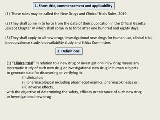 1. Short title, commencement and applicability
(1) These rules may be called the New Drugs and Clinical Trials Rules, 2019.
(2) They shall come in to force from the date of their publication in the Official Gazette
,except Chapter IV which shall come in to force after one hundred and eighty days.
(3) They shall apply to all new drugs, investigational new drugs for human use, clinical trial,
bioequivalence study, bioavailability study and Ethics Committee.
2. Definitions
(1) “Clinical trial” in relation to a new drug or investigational new drug means any
systematic study of such new drug or investigational new drug in human subjects
to generate data for discovering or verifying its
(i) clinical or;
(ii) pharmacological including pharmacodynamics, pharmacokinetics or;
(iii) adverse effects,
with the objective of determining the safety, efficacy or tolerance of such new drug
or investigational new drug
 