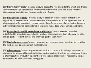 (2) “Bioavailability study” means a study to assess the rate and extent to which the drug is
absorbed from a pharmaceutical formulation and becomes available in the systemic
circulation or availability of the drug at the site of action.
(3) “Bioequivalence study” means a study to establish the absence of a statistically
significant difference in the rate and extent of absorption of an active ingredient from a
pharmaceutical formulation in comparison to the reference formulation having the same
active ingredient when administered in the same molar dose under similar conditions.
(4) “Bioavailability and bioequivalence study centre” means a centre created or
established to undertake bioavailability study or bioequivalence study of a drug for either
clinical part or for both clinical and analytical part of such study
(5) “Medical management” means treatment and other necessary activities for providing
the medical care to complement the treatment
(6) “Adverse event” means any untoward medical occurrence (including a symptom or
disease or an abnormal laboratory finding) during treatment with an investigational drug or
a pharmaceutical product in a patient or a trial subject that does not necessarily have a
relationship with the treatment being given
 