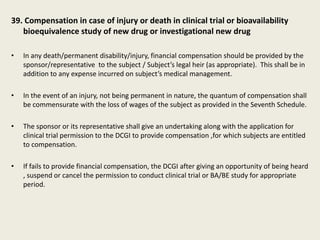 39. Compensation in case of injury or death in clinical trial or bioavailability
bioequivalence study of new drug or investigational new drug
• In any death/permanent disability/injury, financial compensation should be provided by the
sponsor/representative to the subject / Subject’s legal heir (as appropriate). This shall be in
addition to any expense incurred on subject’s medical management.
• In the event of an injury, not being permanent in nature, the quantum of compensation shall
be commensurate with the loss of wages of the subject as provided in the Seventh Schedule.
• The sponsor or its representative shall give an undertaking along with the application for
clinical trial permission to the DCGI to provide compensation ,for which subjects are entitled
to compensation.
• If fails to provide financial compensation, the DCGI after giving an opportunity of being heard
, suspend or cancel the permission to conduct clinical trial or BA/BE study for appropriate
period.
 