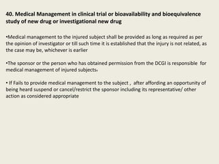 40. Medical Management in clinical trial or bioavailability and bioequivalence
study of new drug or investigational new drug
•Medical management to the injured subject shall be provided as long as required as per
the opinion of investigator or till such time it is established that the injury is not related, as
the case may be, whichever is earlier
•The sponsor or the person who has obtained permission from the DCGI is responsible for
medical management of injured subjects.
• If Fails to provide medical management to the subject , after affording an opportunity of
being heard suspend or cancel/restrict the sponsor including its representative/ other
action as considered appropriate
 