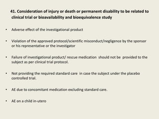 41. Consideration of injury or death or permanent disability to be related to
clinical trial or bioavailability and bioequivalence study
• Adverse effect of the investigational product
• Violation of the approved protocol/scientific misconduct/negligence by the sponsor
or his representative or the investigator
• Failure of investigational product/ rescue medication should not be provided to the
subject as per clinical trial protocol.
• Not providing the required standard care in case the subject under the placebo
controlled trial.
• AE due to concomitant medication excluding standard care.
• AE on a child in-utero
 