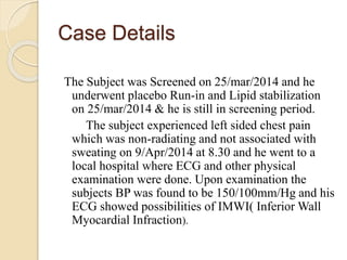 Case Details
The Subject was Screened on 25/mar/2014 and he
underwent placebo Run-in and Lipid stabilization
on 25/mar/2014 & he is still in screening period.
The subject experienced left sided chest pain
which was non-radiating and not associated with
sweating on 9/Apr/2014 at 8.30 and he went to a
local hospital where ECG and other physical
examination were done. Upon examination the
subjects BP was found to be 150/100mm/Hg and his
ECG showed possibilities of IMWI( Inferior Wall
Myocardial Infraction).
 