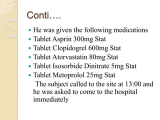 Conti….
 He was given the following medications
 Tablet Asprin 300mg Stat
 Tablet Clopidogrel 600mg Stat
 Tablet Atorvastatin 80mg Stat
 Tablet Isosorbide Dinitrate 5mg Stat
 Tablet Metoprolol 25mg Stat
The subject called to the site at 13:00 and
he was asked to come to the hospital
immediately
 