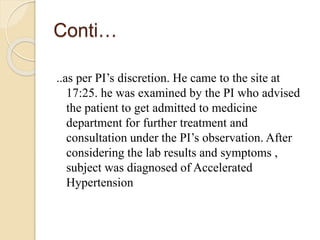 Conti…
..as per PI’s discretion. He came to the site at
17:25. he was examined by the PI who advised
the patient to get admitted to medicine
department for further treatment and
consultation under the PI’s observation. After
considering the lab results and symptoms ,
subject was diagnosed of Accelerated
Hypertension
 