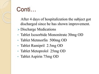 Conti…
After 4 days of hospitalization the subject got
discharged since he has shown improvement.
 Discharge Medications
• Tablet Isosorbide Mononitrate 30mg OD
• Tablet Metmorfin 500mg OD
• Tablet Ramipril 2.5mg OD
• Tablet Metoprolol 25mg OD
• Tablet Aspirin 75mg OD
 