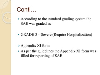Conti…
 According to the standard grading system the
SAE was graded as
 GRADE 3 – Severe (Require Hospitalization)
 Appendix XI form
 As per the guidelines the Appendix XI form was
filled for reporting of SAE
 