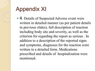 Appendix XI
 4. Details of Suspected Adverse event were
written in detailed manner (as per patient details
in previous slides), full description of reaction
including body site and severity, as well as the
criterion for regarding the report as serious . In
addition to a description of the reported signs
and symptoms, diagnoses for the reaction were
written in a detailed form. Medications
prescribed and details of hospitalization were
mentioned.
 