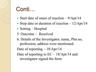 Conti…
 Start date of onset of reaction – 9/Apr/14
 Stop date or duration of reaction – 12/Apr/14
 Setting – Hospital
5. Outcome – Resolved
6. Details of the Investigator, name, Phn no,
profession, address were mentioned.
Date of reporting – 18/Apr/14
Date of reporting to EC – 18/Apr/14 and
investigator signed the form
 