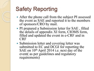 Safety Reporting
 After the phone call from the subject PI assessed
the event as SAE and reported it to the members
of sponsors/CRO by mail.
 PI prepared a Submission letter for SAE , filled
the details of appendix XI form, CIOMS form,
filled and updated the event in e-CRF and in
CRF
 Submission letter and covering letter was
submitted to EC and DCGI for reporting the
SAE on 10th April 2014 i.e. next day of the
event( as per guidelines and regulatory
requirements)
 