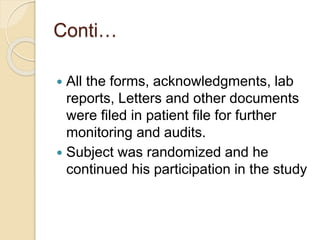 Conti…
 All the forms, acknowledgments, lab
reports, Letters and other documents
were filed in patient file for further
monitoring and audits.
 Subject was randomized and he
continued his participation in the study
 