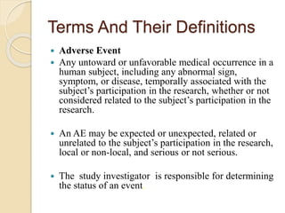Terms And Their Definitions
 Adverse Event
 Any untoward or unfavorable medical occurrence in a
human subject, including any abnormal sign,
symptom, or disease, temporally associated with the
subject’s participation in the research, whether or not
considered related to the subject’s participation in the
research.
 An AE may be expected or unexpected, related or
unrelated to the subject’s participation in the research,
local or non-local, and serious or not serious.
 The study investigator is responsible for determining
the status of an event.
 