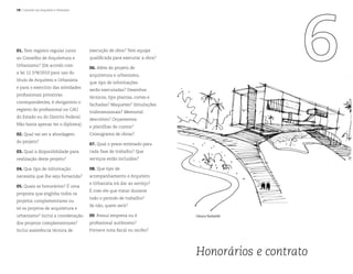 18 | Contrate um Arquiteto e Urbanista
Honorários e contrato
Glauco Pachalski
01. Tem registro regular junto
ao Conselho de Arquitetura e
Urbanismo? (De acordo com
a lei 12.378/2010 para uso do
título de Arquiteto e Urbanista
e para o exercício das atividades
profissionais privativas
correspondentes, é obrigatório o
registro do profissional no CAU
do Estado ou do Distrito Federal.
Não basta apenas ter o diploma).
02. Qual vai ser a abordagem
do projeto?
03. Qual a disponibilidade para
realização deste projeto?
04. Que tipo de informação
necessita que lhe seja fornecida?
05. Quais os honorários? É uma
proposta que engloba todos os
projetos complementares ou
só os projetos de arquitetura e
urbanismo? Inclui a coordenação
dos projetos complementares?
Inclui assistência técnica de
execução de obra? Tem equipe
qualificada para executar a obra?
06. Além do projeto de
arquitetura e urbanismo,
que tipo de informações
serão executadas? Desenhos
técnicos, tipo plantas, cortes e
fachadas? Maquetes? Simulações
tridimensionais? Memorial
descritivo? Orçamentos
e planilhas de custos?
Cronograma de obras?
07. Qual o prazo estimado para
cada fase de trabalho? Que
serviços estão incluídos?
08. Que tipo de
acompanhamento o Arquiteto
e Urbanista irá dar ao serviço?
É com ele que tratar durante
todo o período de trabalho?
Se não, quem será?
09. Possui empresa ou é
profissional autônomo?
Fornece nota fiscal ou recibo?
 