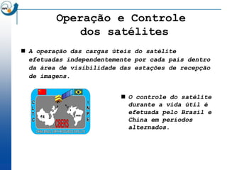 Operação e Controle
             dos satélites
 A operação das cargas úteis do satélite
  efetuadas independentemente por cada país dentro
  da área de visibilidade das estações de recepção
  de imagens.


                           O controle do satélite
                            durante a vida útil é
                            efetuada pelo Brasil e
                            China em períodos
                            alternados.
 