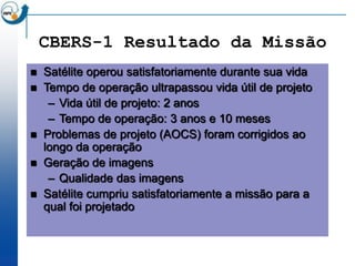 CBERS-1 Resultado da Missão
   Satélite operou satisfatoriamente durante sua vida
   Tempo de operação ultrapassou vida útil de projeto
     – Vida útil de projeto: 2 anos
     – Tempo de operação: 3 anos e 10 meses
   Problemas de projeto (AOCS) foram corrigidos ao
    longo da operação
   Geração de imagens
     – Qualidade das imagens
   Satélite cumpriu satisfatoriamente a missão para a
    qual foi projetado
 