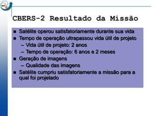 CBERS-2 Resultado da Missão
   Satélite operou satisfatoriamente durante sua vida
   Tempo de operação ultrapassou vida útil de projeto
     – Vida útil de projeto: 2 anos
     – Tempo de operação: 6 anos e 2 meses
   Geração de imagens
     – Qualidade das imagens
   Satélite cumpriu satisfatoriamente a missão para a
    qual foi projetado
 