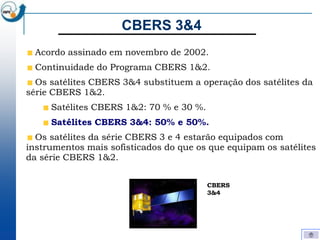 CBERS 3&4
  Acordo assinado em novembro de 2002.
  Continuidade do Programa CBERS 1&2.
  Os satélites CBERS 3&4 substituem a operação dos satélites da
série CBERS 1&2.
     Satélites CBERS 1&2: 70 % e 30 %.
     Satélites CBERS 3&4: 50% e 50%.
  Os satélites da série CBERS 3 e 4 estarão equipados com
instrumentos mais sofisticados do que os que equipam os satélites
da série CBERS 1&2.


                                         CBERS
                                         3&4
 