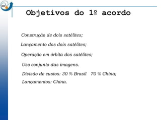 Objetivos do 1o acordo

Construção de dois satélites;

Lançamento dos dois satélites;

Operação em órbita dos satélites;

Uso conjunto das imagens.

Divisão de custos: 30 % Brasil 70 % China;
Lançamentos: China.
 