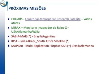PRÓXIMAS MISSÕES

   EQUARS - Equatorial Atmosphere Research Satellite – vários
    atores
   MIRAX – Monitor e Imageador de Raios-X –
    USA/Alemanha/Itália
   SABIA-MAR (*) - Brasil/Argentina
   IBSA – India-Brazil_South Africa Satellite (*)
   MAPSAR - Multi-Application Purpose SAR (*) Brasil/Alemanha
 