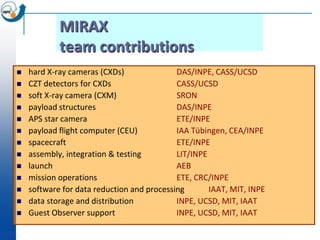 MIRAX
            team contributions
   hard X-ray cameras (CXDs)               DAS/INPE, CASS/UCSD
   CZT detectors for CXDs                  CASS/UCSD
   soft X-ray camera (CXM)                 SRON
   payload structures                      DAS/INPE
   APS star camera                         ETE/INPE
   payload flight computer (CEU)           IAA Tübingen, CEA/INPE
   spacecraft                              ETE/INPE
   assembly, integration & testing         LIT/INPE
   launch                                  AEB
   mission operations                      ETE, CRC/INPE
   software for data reduction and processing       IAAT, MIT, INPE
   data storage and distribution           INPE, UCSD, MIT, IAAT
   Guest Observer support                  INPE, UCSD, MIT, IAAT
 
