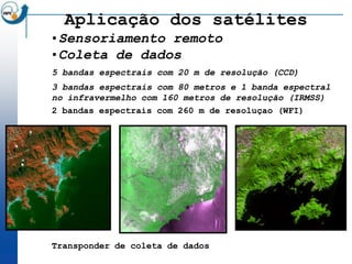 Aplicação dos satélites
•Sensoriamento remoto
•Coleta de dados
5 bandas espectrais com 20 m de resolução (CCD)
3 bandas espectrais com 80 metros e 1 banda espectral
no infravermelho com 160 metros de resolução (IRMSS)
2 bandas espectrais com 260 m de resoluçao (WFI)




Transponder de coleta de dados
 