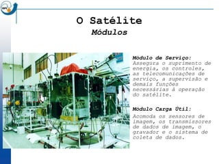 O Satélite
  Módulos

            Módulo de Serviço:
            Assegura o suprimento de
            energia, os controles,
            as telecomunicações de
            serviço, a supervisão e
            demais funções
            necessárias à operação
            do satélite.

            Módulo Carga Útil:
            Acomoda os sensores de
            imagem, os transmissores
            de dados de imagem, o
            gravador e o sistema de
            coleta de dados.
 