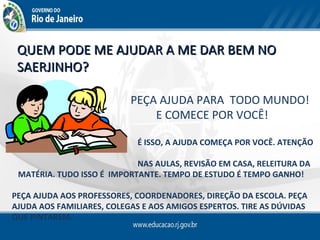 QUEM PODE ME AJUDAR A ME DAR BEM NO
 SAERJINHO?

                           PEÇA AJUDA PARA TODO MUNDO!
                               E COMECE POR VOCÊ!

                            É ISSO, A AJUDA COMEÇA POR VOCÊ. ATENÇÃO

                            NAS AULAS, REVISÃO EM CASA, RELEITURA DA
 MATÉRIA. TUDO ISSO É IMPORTANTE. TEMPO DE ESTUDO É TEMPO GANHO!

PEÇA AJUDA AOS PROFESSORES, COORDENADORES, DIREÇÃO DA ESCOLA. PEÇA
AJUDA AOS FAMILIARES, COLEGAS E AOS AMIGOS ESPERTOS. TIRE AS DÚVIDAS
QUE PINTAREM.
 