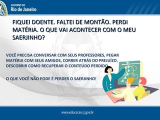 FIQUEI DOENTE. FALTEI DE MONTÃO. PERDI
  MATÉRIA. O QUE VAI ACONTECER COM O MEU
  SAERJINHO?

VOCÊ PRECISA CONVERSAR COM SEUS PROFESSORES, PEGAR
MATÉRIA COM SEUS AMIGOS, CORRER ATRÁS DO PREJUÍZO.
DESCOBRIR COMO RECUPERAR O CONTEÚDO PERDIDO.

O QUE VOCÊ NÃO PODE É PERDER O SAERJINHO!
 