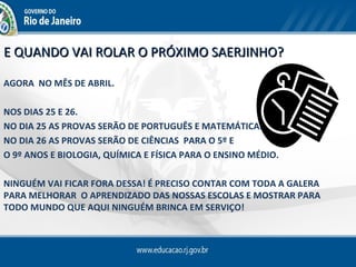 E QUANDO VAI ROLAR O PRÓXIMO SAERJINHO?

AGORA NO MÊS DE ABRIL.

NOS DIAS 25 E 26.
NO DIA 25 AS PROVAS SERÃO DE PORTUGUÊS E MATEMÁTICA.
NO DIA 26 AS PROVAS SERÃO DE CIÊNCIAS PARA O 5º E
O 9º ANOS E BIOLOGIA, QUÍMICA E FÍSICA PARA O ENSINO MÉDIO.

NINGUÉM VAI FICAR FORA DESSA! É PRECISO CONTAR COM TODA A GALERA
PARA MELHORAR O APRENDIZADO DAS NOSSAS ESCOLAS E MOSTRAR PARA
TODO MUNDO QUE AQUI NINGUÉM BRINCA EM SERVIÇO!
 