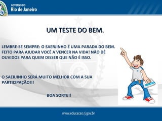 UM TESTE DO BEM.

LEMBRE-SE SEMPRE: O SAERJINHO É UMA PARADA DO BEM.
FEITO PARA AJUDAR VOCÊ A VENCER NA VIDA! NÃO DÊ
OUVIDOS PARA QUEM DISSER QUE NÃO É ISSO.



O SAERJINHO SERÁ MUITO MELHOR COM A SUA
PARTICIPAÇÃO!!!

                   BOA SORTE!!
 