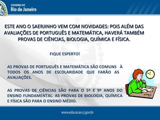 ESTE ANO O SAERJINHO VEM COM NOVIDADES: POIS ALÉM DAS
AVALIAÇÕES DE PORTUGUÊS E MATEMÁTICA, HAVERÁ TAMBÉM
      PROVAS DE CIÊNCIAS, BIOLOGIA, QUÍMICA E FÍSICA.

                   FIQUE ESPERTO!

 AS PROVAS DE PORTUGUÊS E MATEMÁTICA SÃO COMUNS À
 TODOS OS ANOS DE ESCOLARIDADE QUE FARÃO AS
 AVALIAÇÕES.

 AS PROVAS DE CIÊNCIAS SÃO PARA O 5º E 9º ANOS DO
 ENSINO FUNDAMENTAL. AS PROVAS DE BIOLOGIA, QUÍMICA
 E FÍSICA SÃO PARA O ENSINO MÉDIO.
 