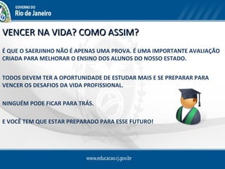 VENCER NA VIDA? COMO ASSIM?
É QUE O SAERJINHO NÃO É APENAS UMA PROVA. É UMA IMPORTANTE AVALIAÇÃO
CRIADA PARA MELHORAR O ENSINO DOS ALUNOS DO NOSSO ESTADO.


TODOS DEVEM TER A OPORTUNIDADE DE ESTUDAR MAIS E SE PREPARAR PARA
VENCER OS DESAFIOS DA VIDA PROFISSIONAL.

NINGUÉM PODE FICAR PARA TRÁS.

E VOCÊ TEM QUE ESTAR PREPARADO PARA ESSE FUTURO!
 